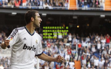 中国竞彩网首页官方：越南国青队抵达渭南备战四国邀请赛 阮公凤侄子携家族荣耀出征