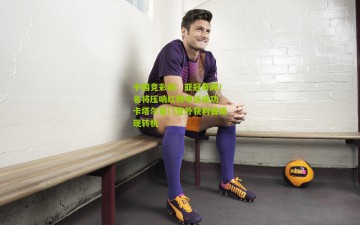 中国竞彩网：亚冠奇闻！名将压哨红牌申诉成功 卡塔尔豪门意外获利晋级现转机